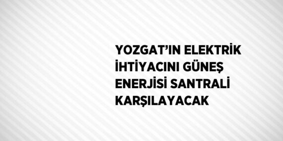YOZGAT’IN ELEKTRİK İHTİYACINI GÜNEŞ ENERJİSİ SANTRALİ KARŞILAYACAK