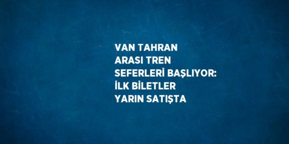 VAN TAHRAN ARASI TREN SEFERLERİ BAŞLIYOR: İLK BİLETLER YARIN SATIŞTA