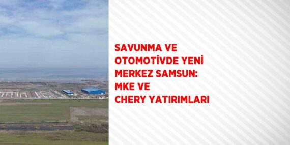 SAVUNMA VE OTOMOTİVDE YENİ MERKEZ SAMSUN: MKE VE CHERY YATIRIMLARI