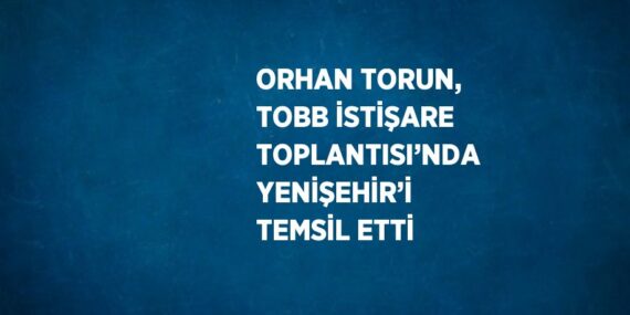 ORHAN TORUN, TOBB İSTİŞARE TOPLANTISI’NDA YENİŞEHİR’İ TEMSİL ETTİ