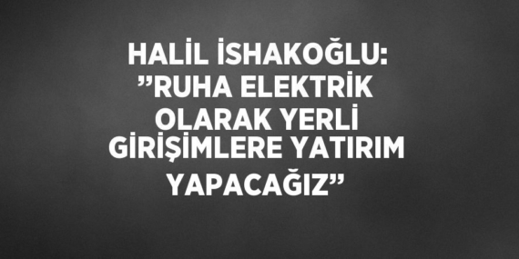 HALİL İSHAKOĞLU: ’’RUHA ELEKTRİK OLARAK YERLİ GİRİŞİMLERE YATIRIM YAPACAĞIZ’’