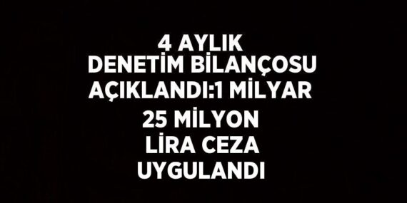 4 AYLIK DENETİM BİLANÇOSU AÇIKLANDI:1 MİLYAR 25 MİLYON LİRA CEZA UYGULANDI
