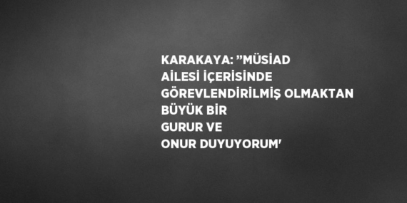 KARAKAYA: ’’MÜSİAD AİLESİ İÇERİSİNDE GÖREVLENDİRİLMİŞ OLMAKTAN BÜYÜK BİR GURUR VE ONUR DUYUYORUM’