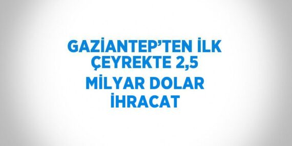 GAZİANTEP’TEN İLK ÇEYREKTE 2,5 MİLYAR DOLAR İHRACAT