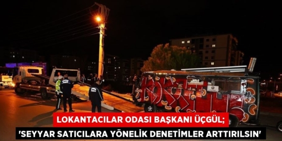LOKANTACILAR ODASI BAŞKANI ÜÇGÜL; ‘SEYYAR SATICILARA YÖNELİK DENETİMLER ARTTIRILSIN’