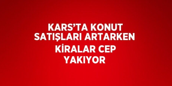 KARS’TA KONUT SATIŞLARI ARTARKEN KİRALAR CEP YAKIYOR