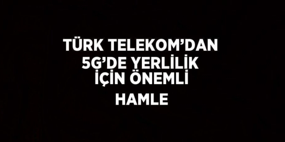 TÜRK TELEKOM’DAN 5G’DE YERLİLİK İÇİN ÖNEMLİ HAMLE