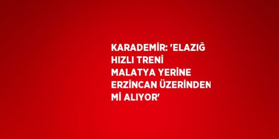 KARADEMİR: ‘ELAZIĞ HIZLI TRENİ MALATYA YERİNE ERZİNCAN ÜZERİNDEN Mİ ALIYOR’