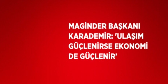MAGİNDER BAŞKANI KARADEMİR: ‘ULAŞIM GÜÇLENİRSE EKONOMİ DE GÜÇLENİR’