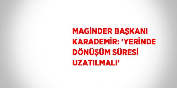 MAGİNDER BAŞKANI KARADEMİR: ‘YERİNDE DÖNÜŞÜM SÜRESİ UZATILMALI’