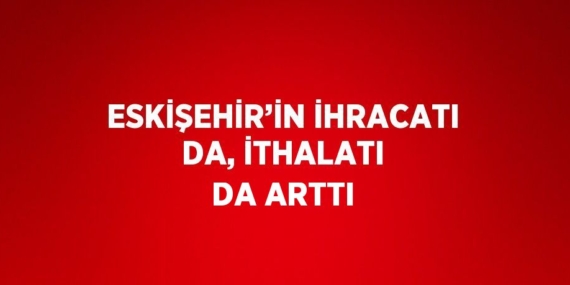 ESKİŞEHİR’İN İHRACATI DA, İTHALATI DA ARTTI