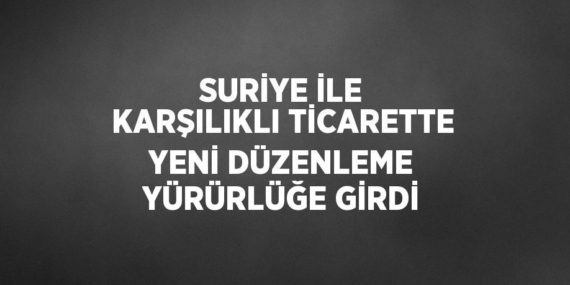 SURİYE İLE KARŞILIKLI TİCARETTE YENİ DÜZENLEME YÜRÜRLÜĞE GİRDİ