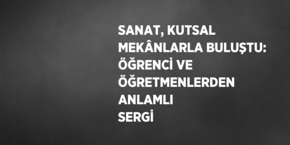 SANAT, KUTSAL MEKÂNLARLA BULUŞTU: ÖĞRENCİ VE ÖĞRETMENLERDEN ANLAMLI SERGİ