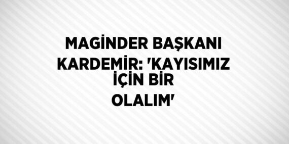 MAGİNDER BAŞKANI KARDEMİR: ‘KAYISIMIZ İÇİN BİR OLALIM’