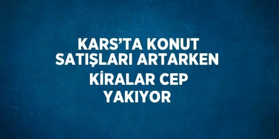 KARS’TA KONUT SATIŞLARI ARTARKEN KİRALAR CEP YAKIYOR