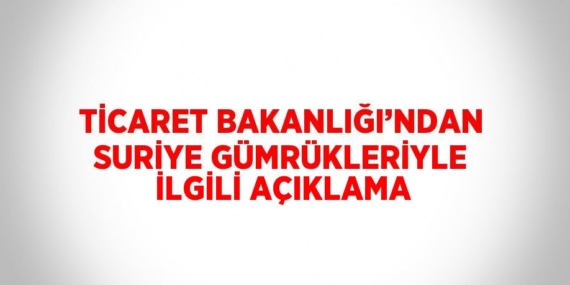 TİCARET BAKANLIĞI’NDAN SURİYE GÜMRÜKLERİYLE İLGİLİ AÇIKLAMA