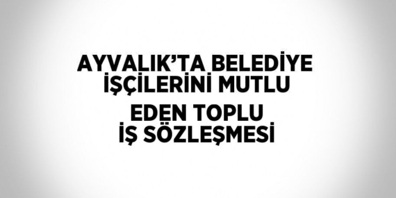 AYVALIK’TA BELEDİYE İŞÇİLERİNİ MUTLU EDEN TOPLU İŞ SÖZLEŞMESİ