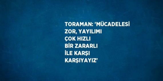 TORAMAN: ‘MÜCADELESİ ZOR, YAYILIMI ÇOK HIZLI BİR ZARARLI İLE KARŞI KARŞIYAYIZ’