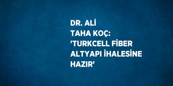 DR. ALİ TAHA KOÇ: ‘TURKCELL FİBER ALTYAPI İHALESİNE HAZIR’