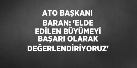 ATO BAŞKANI BARAN: ‘ELDE EDİLEN BÜYÜMEYİ BAŞARI OLARAK DEĞERLENDİRİYORUZ’