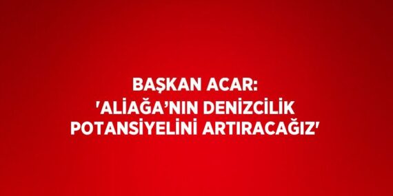 BAŞKAN ACAR: ‘ALİAĞA’NIN DENİZCİLİK POTANSİYELİNİ ARTIRACAĞIZ’