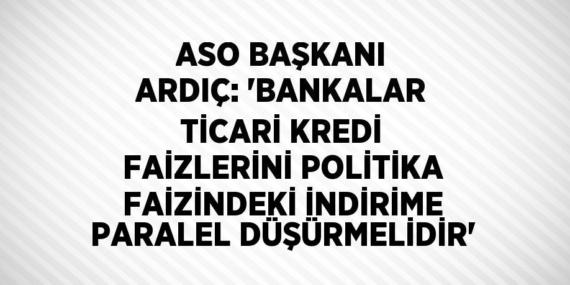 ASO BAŞKANI ARDIÇ: ‘BANKALAR TİCARİ KREDİ FAİZLERİNİ POLİTİKA FAİZİNDEKİ İNDİRİME PARALEL DÜŞÜRMELİDİR’