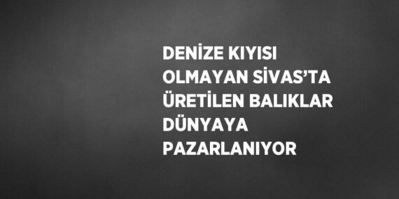 DENİZE KIYISI OLMAYAN SİVAS’TA ÜRETİLEN BALIKLAR DÜNYAYA PAZARLANIYOR