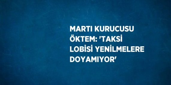 MARTI KURUCUSU ÖKTEM: ‘TAKSİ LOBİSİ YENİLMELERE DOYAMIYOR’