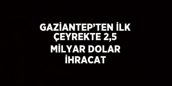 GAZİANTEP’TEN İLK ÇEYREKTE 2,5 MİLYAR DOLAR İHRACAT