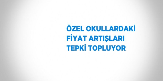 ÖZEL OKULLARDAKİ FİYAT ARTIŞLARI TEPKİ TOPLUYOR