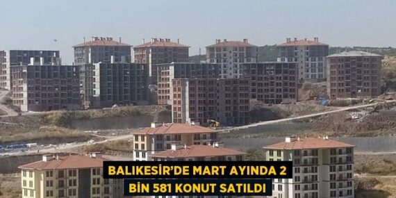 BALIKESİR’DE MART AYINDA 2 BİN 581 KONUT SATILDI
