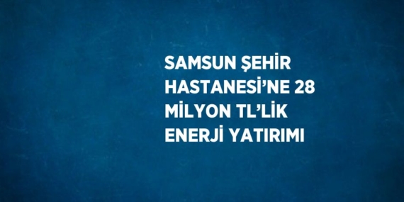 SAMSUN ŞEHİR HASTANESİ’NE 28 MİLYON TL’LİK ENERJİ YATIRIMI