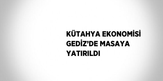 KÜTAHYA EKONOMİSİ GEDİZ’DE MASAYA YATIRILDI