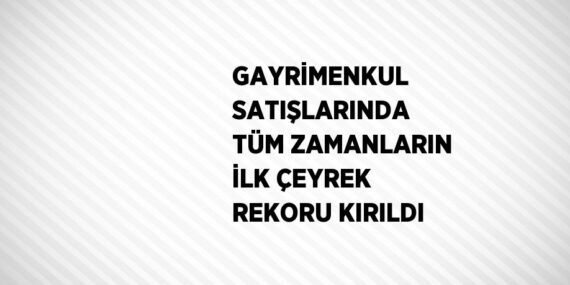 GAYRİMENKUL SATIŞLARINDA TÜM ZAMANLARIN İLK ÇEYREK REKORU KIRILDI