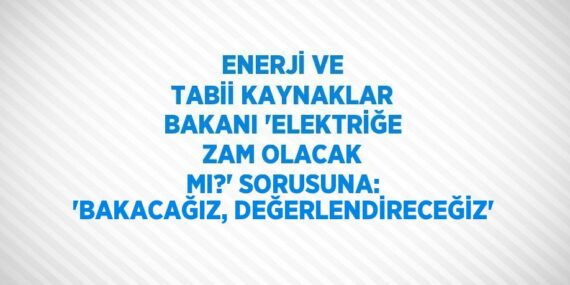 ENERJİ VE TABİİ KAYNAKLAR BAKANI ‘ELEKTRİĞE ZAM OLACAK MI?’ SORUSUNA: ‘BAKACAĞIZ, DEĞERLENDİRECEĞİZ’