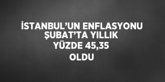 İSTANBUL’UN ENFLASYONU ŞUBAT’TA YILLIK YÜZDE 45,35 OLDU