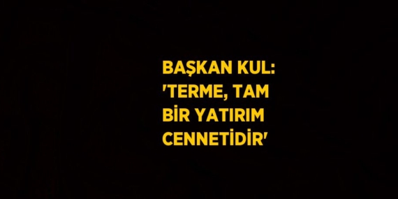 BAŞKAN KUL: ‘TERME, TAM BİR YATIRIM CENNETİDİR’