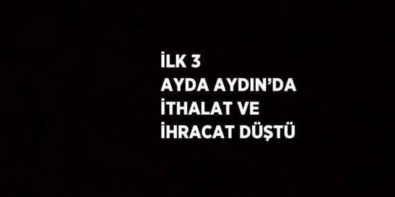 İLK 3 AYDA AYDIN’DA İTHALAT VE İHRACAT DÜŞTÜ