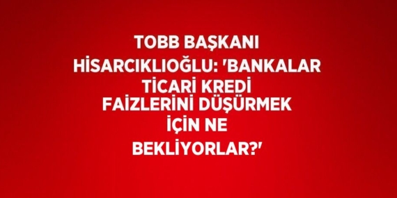 TOBB BAŞKANI HİSARCIKLIOĞLU: ‘BANKALAR TİCARİ KREDİ FAİZLERİNİ DÜŞÜRMEK İÇİN NE BEKLİYORLAR?’