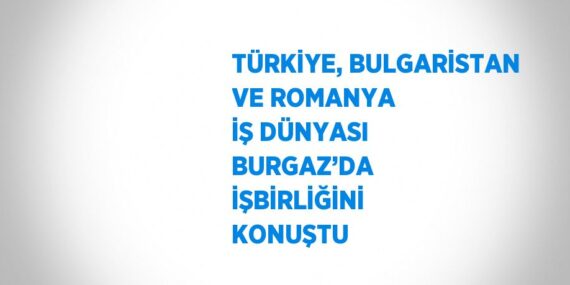 TÜRKİYE, BULGARİSTAN VE ROMANYA İŞ DÜNYASI BURGAZ’DA İŞBİRLİĞİNİ KONUŞTU