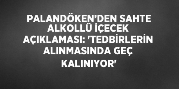 PALANDÖKEN’DEN SAHTE ALKOLLÜ İÇECEK AÇIKLAMASI: ‘TEDBİRLERİN ALINMASINDA GEÇ KALINIYOR’