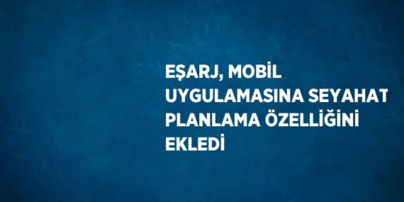 EŞARJ, MOBİL UYGULAMASINA SEYAHAT PLANLAMA ÖZELLİĞİNİ EKLEDİ