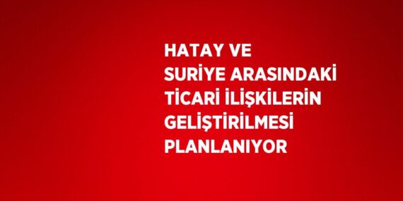 HATAY VE SURİYE ARASINDAKİ TİCARİ İLİŞKİLERİN GELİŞTİRİLMESİ PLANLANIYOR