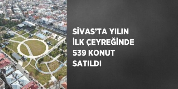 SİVAS’TA YILIN İLK ÇEYREĞİNDE 539 KONUT SATILDI