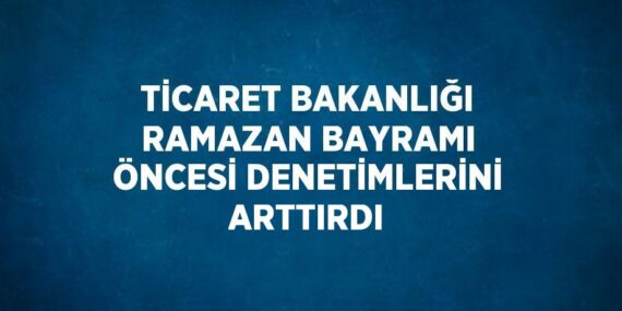 TİCARET BAKANLIĞI RAMAZAN BAYRAMI ÖNCESİ DENETİMLERİNİ ARTTIRDI