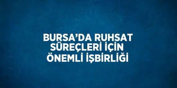 BURSA’DA RUHSAT SÜREÇLERİ İÇİN ÖNEMLİ İŞBİRLİĞİ