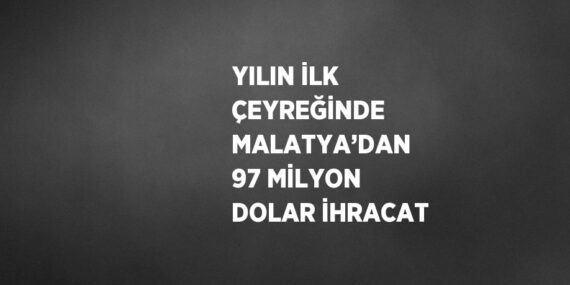 YILIN İLK ÇEYREĞİNDE MALATYA’DAN 97 MİLYON DOLAR İHRACAT