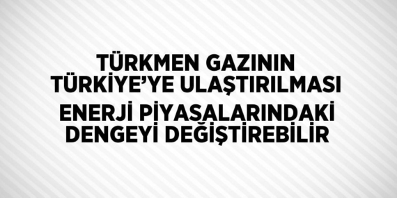 TÜRKMEN GAZININ TÜRKİYE’YE ULAŞTIRILMASI ENERJİ PİYASALARINDAKİ DENGEYİ DEĞİŞTİREBİLİR