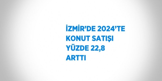 İZMİR’DE 2024’TE KONUT SATIŞI YÜZDE 22,8 ARTTI