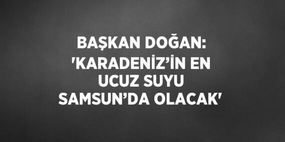 BAŞKAN DOĞAN: ‘KARADENİZ’İN EN UCUZ SUYU SAMSUN’DA OLACAK’